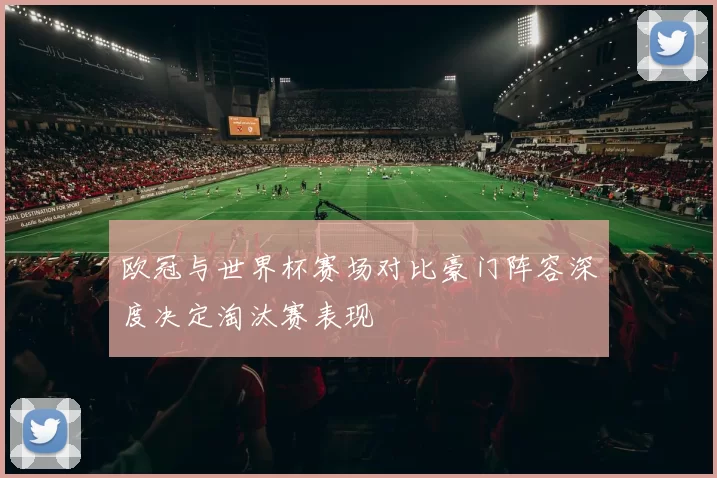 欧冠与世界杯赛场对比豪门阵容深度决定淘汰赛表现