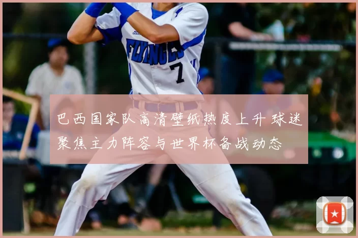 巴西国家队高清壁纸热度上升 球迷聚焦主力阵容与世界杯备战动态