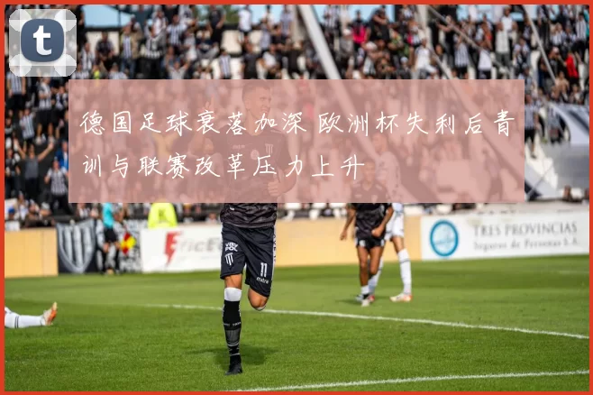 德国足球衰落加深 欧洲杯失利后青训与联赛改革压力上升