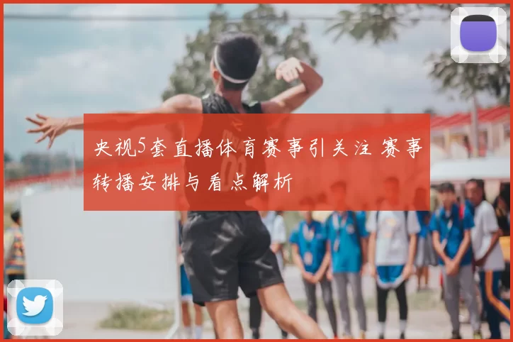 央视5套直播体育赛事引关注 赛事转播安排与看点解析