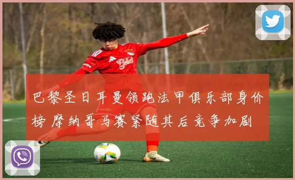 巴黎圣日耳曼领跑法甲俱乐部身价榜 摩纳哥马赛紧随其后竞争加剧