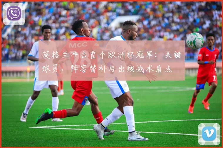 英格兰冲击首个欧洲杯冠军:关键球员、阵容替补与出线战术看点