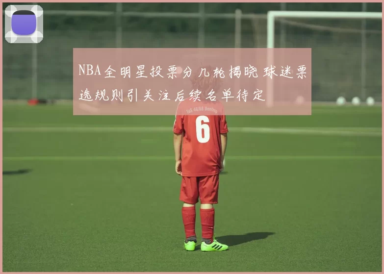 NBA全明星投票分几轮揭晓 球迷票选规则引关注后续名单待定