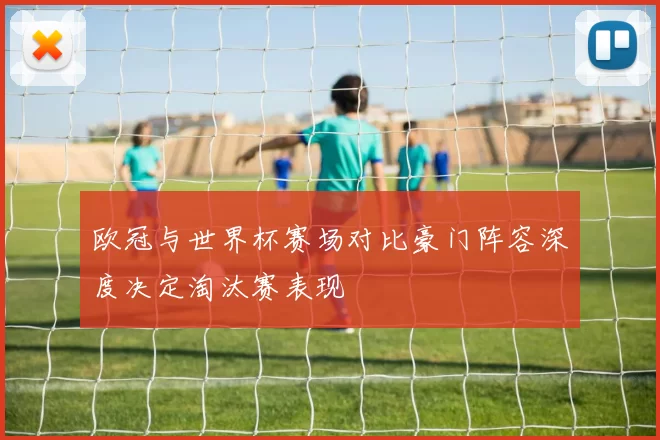 欧冠与世界杯赛场对比豪门阵容深度决定淘汰赛表现