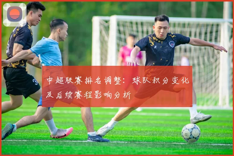 中超联赛排名调整：球队积分变化及后续赛程影响分析