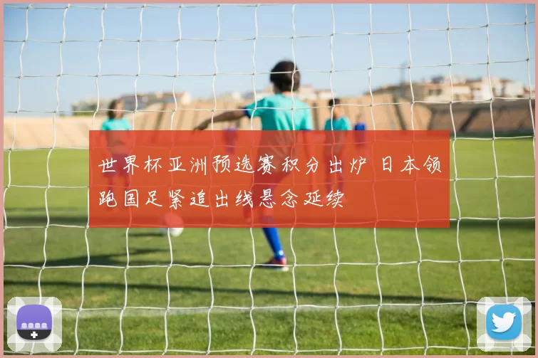世界杯亚洲预选赛积分出炉 日本领跑国足紧追出线悬念延续