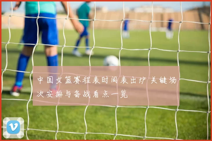 中国女篮赛程表时间表出炉 关键场次安排与备战看点一览