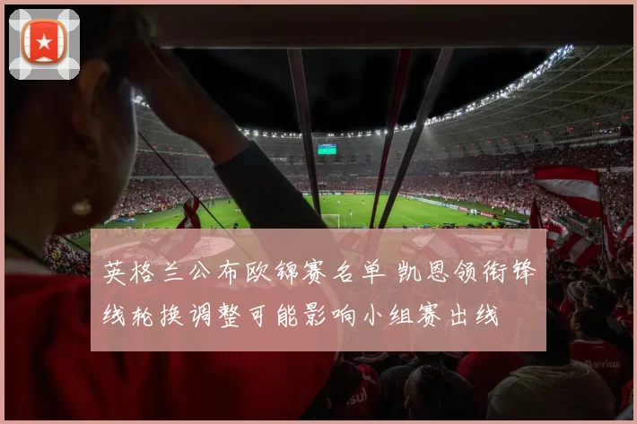 英格兰公布欧锦赛名单 凯恩领衔锋线轮换调整可能影响小组赛出线
