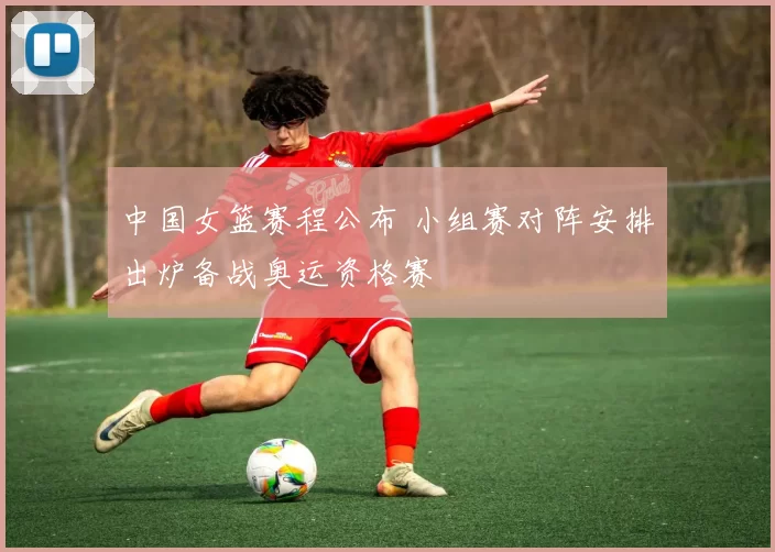 中国女篮赛程公布 小组赛对阵安排出炉备战奥运资格赛