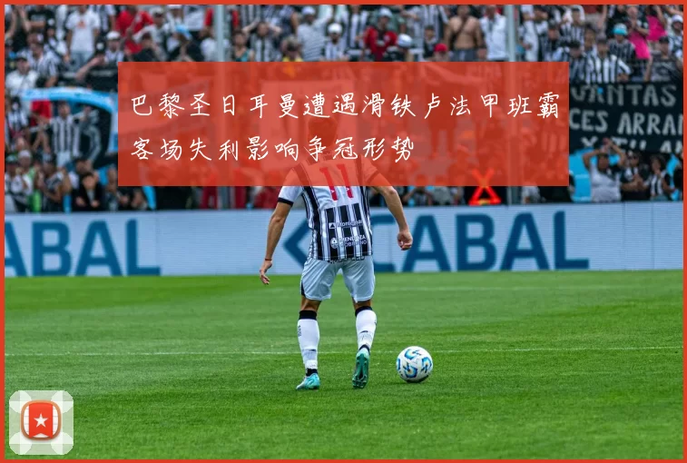 巴黎圣日耳曼遭遇滑铁卢法甲班霸客场失利影响争冠形势
