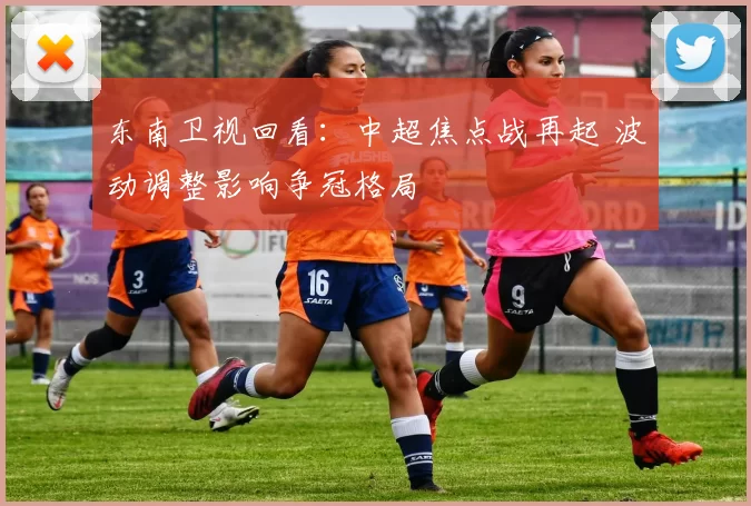 东南卫视回看：中超焦点战再起 波动调整影响争冠格局