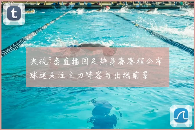 央视5套直播国足热身赛赛程公布 球迷关注主力阵容与出线前景