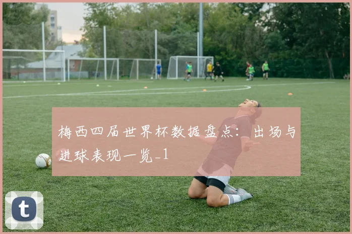梅西四届世界杯数据盘点:出场与进球表现一览_1