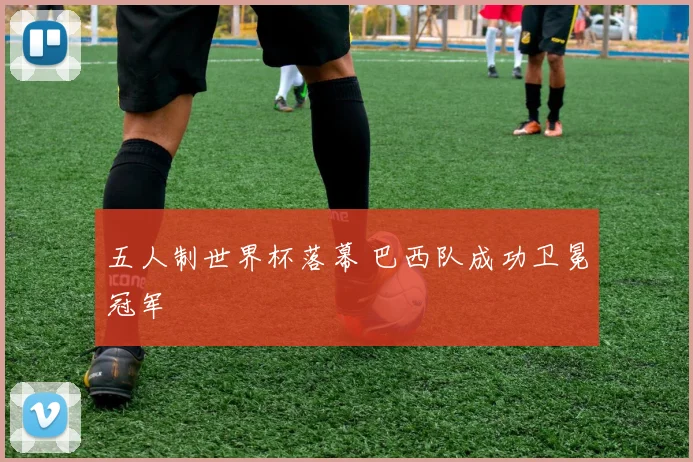 五人制世界杯落幕 巴西队成功卫冕冠军